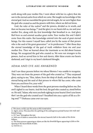 LITERATURE OF GNOSTIC WISDOM l8l 
earth along with your mother Eve, I went about with her in a glory that she 
saw in the eternal realm from which we came. She taught me knowledge of the 
eternal god. And we resembled the great eternal angels, for we were higher than 
the god who created us and the powers with him, whom we did not know. 
God, the ruler of the realms9 and the powers, divided us in wrath, and 
then we became two beings.10 And the glory in our hearts left us, me and your 
mother Eve, along with the first knowledge that breathed in us. And glory 
fled from us and entered another great realm. Your mother Eve and I didn't 
come from this realm. But knowledge entered into the seed of great eternal 
beings. For this reason I myself have called you by the name of that person 
who is the seed of the great generation11 or its predecessor.12 After those days 
the eternal knowledge of the god of truth withdrew from me and your 
mother Eve. Then we learned about the inanimate as we did about human 
beings. We recognized the god who created us. We were not strangers to his 
powers. And we served him in fear and slavery. After these events our hearts 
darkened, and I slept in my heart's darkened thought. 
ADAM AND EVE ARE AWAKENED 
And I saw three persons before me whose likeness I was unable to recognize. 
They were not from the powers of the god who created us.13 They surpassed 
glory, saying to me, "Rise, Adam, from the sleep of death, and hear about the 
eternal being and the seed of that person to whom life has come, who came 
from you and from Eve, your wife." 
When I heard these words from the great persons standing before me, Eve 
and I sighed in our hearts. And the lord, the god who created us, stood before 
us. He said, "Adam, why were you both sighing in your hearts? Don't you know 
that I am the god who created you? I breathed into you a spirit of life as a liv­ing 
soul."14 Darkness came over our eyes. 
I 
9. The aeons, in this case the aeons in this world below. 
10. Again, aeons. This describes the splitting of the androgynous primal human into male and 
female beings. 
11. Or "race," throughout the text. 
12. Seth son of Adam is named after the eternal, heavenly Seth in the realm of the divine 
fullness. 
13. The three persons appearing to Adam are like the threefold figure appearing to John at the 
opening of the Secret Book of John. 
14. Genesis 2:7. 
 