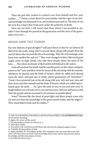 182 LITERATURE OF GNOSTIC WISDOM 
Then the god who created us created a son from himself and Eve, your 
mother 151 knew a sweet desire for your mother. And the vigor of our eter­nal 
knowledge was destroyed in us, and weakness pursued us. The days of our 
life were few. I knew that I had come under the authority of death. 
Now, my son Seth, I will reveal what those whom I saw revealed to me. 
After I went through the period of this generation and the years of the gener­ation 
were over.... 
NOAH AND THE FLOOD 
For rain showers of god almighty16 will pour down so that he can destroy all 
flesh from the earth, using what is around them, along with people from the 
seed of those who received the life of knowledge. That life of knowledge came 
from your mother Eve and me.17 They were strangers to him. Afterward great 
angels come on high clouds, who take those people where the spirit of life 
lives The whole multitude of flesh will be left behind in the waters. 
God will rest from his wrath. And he casts his power on the waters, and gives 
power to his18 sons and their wives by means of the ark along with the animals, 
whichever he pleased, and the birds of heaven, which he called and released 
upon the earth. And god says to Noah, whom generations call Deucalion,19 
"Look, I have protected you in the ark along with your wife and your sons and 
their wives and their animals and the birds of heaven, which you called and re­leased 
upon the earth.... So I give the earth to you, to you and your sons. In 
kingly fashion you will rule over it, you and your sons. And you will have no seed 
from the people who do not stand in my presence in another glory." 
Some20 become like the cloud of great light, and those people come who 
are sent out from the knowledge of the great eternal realms and the angels.21 
They stand before Noah and the realms.22 
15. Cain, as in the Reality of the Rulers; in the Secret Book of John, Cain and Abel both are sons 
of Eve and the demiurge. 
16. Again, the creator of this world. 
17. The descendants of Seth; see Genesis 6-9. 
18. Most likely Noah's. 
19. Deucalion is the Greek hero of the flood, who survived the deluge brought by Zeus. 
20. Probably the descendants of Seth. 
21. Again, probably the descendants of Seth. The translation may also mean that some will 
come "who have been cast forth" from knowledge; that is, they may be outcasts from divine 
knowledge, and thus descendants of Cain. 
22. Probably the lower aeons. 
 