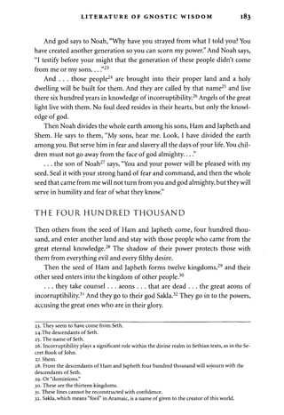LITERATURE OF GNOSTIC WISDOM 183 
And god says to Noah, "Why have you strayed from what I told you? You 
have created another generation so you can scorn my power." And Noah says, 
"I testify before your might that the generation of these people didn't come 
from me or my sons... ."23 
And . . . those people24 are brought into their proper land and a holy 
dwelling will be built for them. And they are called by that name25 and live 
there six hundred years in knowledge of incorruptibility.26 Angels of the great 
light live with them. No foul deed resides in their hearts, but only the knowl­edge 
of god. 
Then Noah divides the whole earth among his sons, Ham and Japheth and 
Shem. He says to them, "My sons, hear me. Look, I have divided the earth 
among you. But serve him in fear and slavery all the days of your life. You chil­dren 
must not go away from the face of god almighty...." 
. . . the son of Noah27 says, "You and your power will be pleased with my 
seed. Seal it with your strong hand of fear and command, and then the whole 
seed that came from me will not turn from you and god almighty, but they will 
serve in humility and fear of what they know." 
THE FOUR HUNDRED THOUSAND 
Then others from the seed of Ham and Japheth come, four hundred thou­sand, 
and enter another land and stay with those people who came from the 
great eternal knowledge.28 The shadow of their power protects those with 
them from everything evil and every filthy desire. 
Then the seed of Ham and Japheth forms twelve kingdoms,29 and their 
other seed enters into the kingdom of other people.30 
. . . they take counsel . . . aeons . . . that are dead . . . the great aeons of 
incorruptibility.31 And they go to their god Sakla.32 They go in to the powers, 
accusing the great ones who are in their glory. 
23. They seem to have come from Seth. 
24.The descendants of Seth. 
25. The name of Seth. 
26. Incorruptibility plays a significant role within the divine realm in Sethian texts, as in the Se­cret 
Book of John. 
27. Shem. 
28. From the descendants of Ham and Japheth four hundred thousand will sojourn with the 
descendants of Seth. 
29. Or "dominions." 
30. These are the thirteen kingdoms. 
31. These lines cannot be reconstructed with Confidence. 
32. Sakla, which means "fool" in Aramaic, is a name of given to the creator of this world. 
 