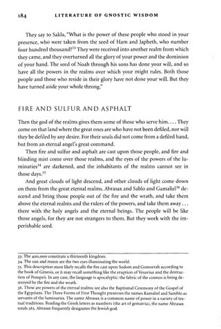 184 LITERATURE OF GNOSTIC WISDOM 
They say to Sakla, "What is the power of these people who stood in your 
presence, who were taken from the seed of Ham and Japheth, who number 
four hundred thousand?33 They were received into another realm from which 
they came, and they overturned all the glory of your power and the dominion 
of your hand. The seed of Noah through his sons has done your will, and so 
have all the powers in the realms over which your might rules. Both those 
people and those who reside in their glory have not done your will. But they 
have turned aside your whole throng." 
FIRE AND SULFUR AND ASPHALT 
Then the god of the realms gives them some of those who serve him They 
come on that land where the great ones are who have not been defiled, nor will 
they be defiled by any desire. For their souls did not come from a defiled hand, 
but from an eternal angel's great command. 
Then fire and sulfur and asphalt are cast upon those people, and fire and 
blinding mist come over those realms, and the eyes of the powers of the lu­minaries34 
are darkened, and the inhabitants of the realms cannot see in 
those days.35 
And great clouds of light descend, and other clouds of light come down 
on them from the great eternal realms. Abrasax and Sablo and Gamaliel36 de­scend 
and bring those people out of the fire and the wrath, and take them 
above the eternal realms and the rulers of the powers, and take them away... 
there with the holy angels and the eternal beings. The people will be like 
those angels, for they are not strangers to them. But they work with the im­perishable 
seed. 
33. The 400,000 constitute a thirteenth kingdom. 
34. The sun and moon are the two eyes illuminating the world. 
35. This description most likely recalls the fire cast upon Sodom and Gomorrah according to 
the book of Genesis, or it may recall something like the eruption of Vesuvius and the destruc­tion 
of Pompeii. In any case, the language is apocalyptic: the fabric of the cosmos is being de­stroyed 
by the fire and the wrath. 
36. These are powers of the eternal realms; see also the Baptismal Ceremony of the Gospel of 
the Egyptians. The Three Forms of First Thought preserves the names Kamaliel and Samblo as 
servants of the luminaries. The name Abrasax is a common name of power in a variety of tex­tual 
traditions. Reading the Greek letters as numbers (the art of gematria), the name Abrasax 
totals 365. Abrasax frequently designates the Jewish god. 
 