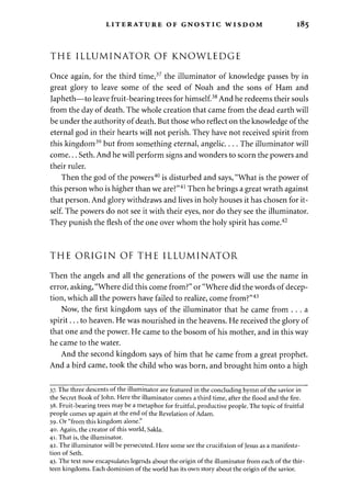 LITERATURE OF GNOSTIC WISDOM 185 
THE ILLUMINATOR OF KNOWLEDGE 
Once again, for the third time,37 the illuminator of knowledge passes by in 
great glory to leave some of the seed of Noah and the sons of Ham and 
Japheth—to leave fruit-bearing trees for himself.38 And he redeems their souls 
from the day of death. The whole creation that came from the dead earth will 
be under the authority of death. But those who reflect on the knowledge of the 
eternal god in their hearts will not perish. They have not received spirit from 
this kingdom39 but from something eternal, angelic.... The illuminator will 
come... Seth. And he will perform signs and wonders to scorn the powers and 
their ruler. 
Then the god of the powers40 is disturbed and says, "What is the power of 
this person who is higher than we are?"41 Then he brings a great wrath against 
that person. And glory withdraws and lives in holy houses it has chosen for it­self. 
The powers do not see it with their eyes, nor do they see the illuminator. 
They punish the flesh of the one over whom the holy spirit has come.42 
THE ORIGIN OF THE ILLUMINATOR 
Then the angels and all the generations of the powers will use the name in 
error, asking, "Where did this come from?" or "Where did the words of decep­tion, 
which all the powers have failed to realize, come from?"43 
Now, the first kingdom says of the illuminator that he came from . . . a 
spirit... to heaven. He was nourished in the heavens. He received the glory of 
that one and the power. He came to the bosom of his mother, and in this way 
he came to the water. 
And the second kingdom says of him that he came from a great prophet. 
And a bird came, took the child who was born, and brought him onto a high 
37. The three descents of the illuminator are featured in the concluding hymn of the savior in 
the Secret Book of John. Here the illuminator comes a third time, after the flood and the fire. 
38. Fruit-bearing trees maybe a metaphor for fruitful, productive people. The topic of fruitful 
people comes up again at the end of the Revelation of Adam. 
39. Or "from this kingdom alone." 
40. Again, the creator of this world, Sakla. 
41. That is, the illuminator. 
42. The illuminator will be persecuted. Here some see the crucifixion of Jesus as a manifesta­tion 
of Seth. 
43. The text now encapsulates legends about the origin of the illuminator from each of the thir­teen 
kingdoms. Each dominion of the world has its own story about the origin of the savior. 
 