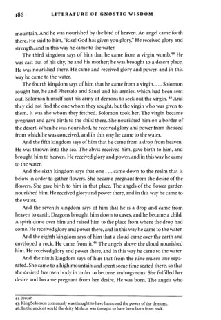 186 LITERATURE OF GNOSTIC WISDOM 
mountain. And he was nourished by the bird of heaven. An angel came forth 
there. He said to him, "Rise! God has given you glory." He received glory and 
strength, and in this way he came to the water. 
The third kingdom says of him that he came from a virgin womb.44 He 
was cast out of his city, he and his mother; he was brought to a desert place. 
He was nourished there. He came and received glory and power, and in this 
way he came to the water. 
The fourth kingdom says of him that he came from a virgin Solomon 
sought her, he and Phersalo and Sauel and his armies, which had been sent 
out. Solomon himself sent his army of demons to seek out the virgin. 45 And 
they did not find the one whom they sought, but the virgin who was given to 
them. It was she whom they fetched. Solomon took her. The virgin became 
pregnant and gave birth to the child there. She nourished him on a border of 
the desert. When he was nourished, he received glory and power from the seed 
from which he was conceived, and in this way he came to the water. 
And the fifth kingdom says of him that he came from a drop from heaven. 
He was thrown into the sea. The abyss received him, gave birth to him, and 
brought him to heaven. He received glory and power, and in this way he came 
to the water. 
And the sixth kingdom says that one . . . came down to the realm that is 
below in order to gather flowers. She became pregnant from the desire of the 
flowers. She gave birth to him in that place. The angels of the flower garden 
nourished him. He received glory and power there, and in this way he came to 
the water. 
And the seventh kingdom says of him that he is a drop and came from 
heaven to earth. Dragons brought him down to caves, and he became a child. 
A spirit came over him and raised him to the place from where the drop had 
come. He received glory and power there, and in this way he came to the water. 
And the eighth kingdom says of him that a cloud came over the earth and 
enveloped a rock. He came from it.46 The angels above the cloud nourished 
him. He received glory and power there, and in this way he came to the water. 
And the ninth kingdom says of him that from the nine muses one sepa­rated. 
She came to a high mountain and spent some time seated there, so that 
she desired her own body in order to become androgynous. She fulfilled her 
desire and became pregnant from her desire. He was born. The angels who 
44. Jesus? 
45. King Solomon commonly was thought to have harnessed the power of the demons. 
46. In the ancient world the deity Mithras was thought to have been born from rock. 
 