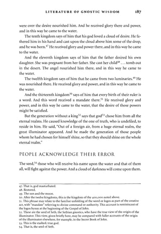 LITERATURE OF GNOSTIC WISDOM 187 
were over the desire nourished him. And he received glory there and power, 
and in this way he came to the water. 
The tenth kingdom says of him that his god loved a cloud of desire. He fa­thered 
him in his hand and cast upon the cloud above him some of the drop, 
and he was born.47 He received glory and power there, and in this way he came 
to the water. 
And the eleventh kingdom says of him that the father desired his own 
daughter. She was pregnant from her father. She cast her child48... tomb out 
in the desert. The angel nourished him there, and in this way he came to 
the water. 
The twelfth kingdom says of him that he came from two luminaries.49 He 
was nourished there. He received glory and power, and in this way he came to 
the water. 
And the thirteenth kingdom50 says of him that every birth of their ruler is 
a word. And this word received a mandate there.51 He received glory and 
power, and in this way he came to the water, that the desire of those powers 
might be satisfied. 
But the generation without a king52 says that god53 chose him from all the 
eternal realms. He caused knowledge of the one of truth, who is undefiled, to 
reside in him. He said, "Out of a foreign air, from a huge eternal realm, the 
great illuminator appeared. And he made the generation of those people 
whom he had chosen for himself shine, so that they should shine on the whole 
eternal realm." 
PEOPLE ACKNOWLEDGE THEIR ERROR 
The seed,54 those who will receive his name upon the water and that of them 
all, will fight against the power. And a cloud of darkness will come upon them. 
47. That is, god masturbated. 
48. Restored. 
49. The sun and the moon. 
50. After the twelve kingdoms, this is the kingdom of the 400,000 noted above. 
51. This phrase may relate to the familiar unfolding of the word or logos as part of the creative 
act, with "mandate" referring to divine command or authority. This account is reminiscent of 
the logos hymn at the beginning of the Gospel of John. 
52. These are the seed of Seth, the Sethian gnostics, who have the true view of the origin of the 
illuminator. This view, given briefly here, may be compared with fuller accounts of the origin 
of the illuminator elsewhere, for example, in the Secret Book of John. 
53. This is the exalted, true god. 
54. That is, the seed of Seth. 
 