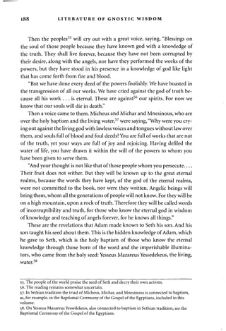 188 LITERATURE OF GNOSTIC WISDOM 
Then the peoples55 will cry out with a great voice, saying, "Blessings on 
the soul of those people because they have known god with a knowledge of 
the truth. They shall live forever, because they have not been corrupted by 
their desire, along with the angels, nor have they performed the works of the 
powers, but they have stood in his presence in a knowledge of god like light 
that has come forth from fire and blood. 
"But we have done every deed of the powers foolishly. We have boasted in 
the transgression of all our works. We have cried against the god of truth be­cause 
all his work . . . is eternal. These are against56 our spirits. For now we 
know that our souls will die in death." 
Then a voice came to them. Micheus and Michar and Mnesinous, who are 
over the holy baptism and the living water,57 were saying, "Why were you cry­ing 
out against the living god with lawless voices and tongues without law over 
them, and souls full of blood and foul deeds? You are full of works that are not 
of the truth, yet your ways are full of joy and rejoicing. Having defiled the 
water of life, you have drawn it within the will of the powers to whom you 
have been given to serve them. 
"And your thought is not like that of those people whom you persecute 
Their fruit does not wither. But they will be known up to the great eternal 
realms, because the words they have kept, of the god of the eternal realms, 
were not committed to the book, nor were they written. Angelic beings will 
bring them, whom all the generations of people will not know. For they will be 
on a high mountain, upon a rock of truth. Therefore they will be called words 
of incorruptibility and truth, for those who know the eternal god in wisdom 
of knowledge and teaching of angels forever, for he knows all things." 
These are the revelations that Adam made known to Seth his son. And his 
son taught his seed about them. This is the hidden knowledge of Adam, which 
he gave to Seth, which is the holy baptism of those who know the eternal 
knowledge through those born of the word and the imperishable illumina­tors, 
who came from the holy seed: Yesseus Mazareus Yessedekeus, the living, 
water.58 
55. The people of the world praise the seed of Seth and decry their own actions. 
56. The reading remains somewhat uncertain. 
57. In Sethian tradition the triad of Micheus, Michar, and Mnesinous is connected to baptism, 
as, for example, in the Baptismal Ceremony of the Gospel of the Egyptians, included in this 
volume. 
58. On Yesseus Mazareus Yessedekeus, also connected to baptism in Sethian tradition, see the 
Baptismal Ceremony of the Gospel of the Egyptians. 
 