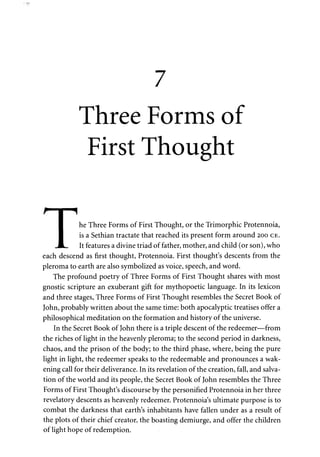 7 
Three Forms of 
First Thought 
^ I 1 
I he Three Forms of First Thought, or the Trimorphic Protennoia, 
I is a Sethian tractate that reached its present form around 200 CE. 
•JL. It features a divine triad of father, mother, and child (or son), who 
each descend as first thought, Protennoia. First thought's descents from the 
pleroma to earth are also symbolized as voice, speech, and word. 
The profound poetry of Three Forms of First Thought shares with most 
gnostic scripture an exuberant gift for mythopoetic language. In its lexicon 
and three stages, Three Forms of First Thought resembles the Secret Book of 
John, probably written about the same time: both apocalyptic treatises offer a 
philosophical meditation on the formation and history of the universe. 
In the Secret Book of John there is a triple descent of the redeemer—from 
the riches of light in the heavenly pleroma; to the second period in darkness, 
chaos, and the prison of the body; to the third phase, where, being the pure 
light in light, the redeemer speaks to the redeemable and pronounces a wak­ening 
call for their deliverance. In its revelation of the creation, fall, and salva­tion 
of the world and its people, the Secret Book of John resembles the Three 
Forms of First Thought's discourse by the personified Protennoia in her three 
revelatory descents as heavenly redeemer. Protennoia's ultimate purpose is to 
combat the darkness that earth's inhabitants have fallen under as a result of 
the plots of their chief creator, the boasting demiurge, and offer the children 
of light hope of redemption. 
 