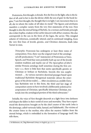 1 90 LITERATURE OF GNOSTIC WISDOM 
Protennoia, first thought, is female. But she lives in the light, who is the fa­ther 
of all, and in her is also the divine child, the son of god. So the book be­gins, 
"I am first thought, the thought that is in light. I am movement that is in 
all, she in whom the realm of all takes its stand." The figures and attributes 
manifest a complex variety from the very first statements of the text. First 
thought is also the eternal being of Barbelo. As a woman and female principle 
she evokes Sophia, wisdom in her earlier descent with all her creation. She also 
corresponds to the son in the form of the logos, the savior. This mingled 
scheme of references, ecstatically uttered, and its continued mingling, from 
the very first lines of Jewish, gnostic, and Christian elements, leads John 
Turner to state, 
Trimorphic Protennoia has undergone at least three states of 
composition. First, there was the original triad of the aretalogi-cal 
self-predications ["I am" statements] of Protennoia as Voice, 
Speech, and Word that were probably built up out of the Jewish 
wisdom tradition and maybe out of The Apocryphon of John's 
similar Pronoia aretalogy itself sometime during the first cen­tury 
C.E.; there is little here that seems specifically gnostic or 
Christian or Sethian or Barbeloite. Second, this was supple­mented 
. . . by various narrative doctrinal passages based upon 
traditional Barbeloite theogonical materials [about the emer­gence 
of the divine realm] After circulation as a mildly Chris­tian 
Barbeloite text in this form, the third and last stage of 
composition seems to have involved a deliberately polemical in­corporation 
of Christian, specifically Johannine Christian, ma­terials 
into the aretalogical portion of the third subtractate.1 
Initially, the voice of first thought descends as a light force into darkness 
and shapes the fallen in their world of error and mortality. They have experi­enced 
the destructions brought on by the chief creator of the earth (who is 
the demiurge, called variously Sakla, Samael, and Yaldabaoth). The victims of 
the creator listen to the mother, who offers the mystery hidden from the 
eternal beings, which is embedded in the formation of language itself. She 
tells them, 
i. In Robinson, ed., NagHammadi Library in English, pp. 512-13. 
 