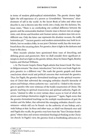INTRODUCTION 11 
in terms of modern philosophical existentialism. The gnostic drama high­lights 
the self-experience of a person as Geworfenheit, "thrownness," aban­donment 
of self in the world. As the Secret Book of John and other texts 
describe it, one is thrown into this world, into a body, into the darkness. Yet, 
Jonas states, "There is no overlooking one cardinal difference between the 
gnostic and the existentialist dualism: Gnostic man is thrown into an antago­nistic, 
anti-divine and therefore anti-human nature, modern man into an in­different 
one. Only the latter case represents the absolute vacuum, the really 
bottomless pit."6 Ancient gnostics and modern existentialists may both be ni­hilistic, 
but we modern folks, in our post-Christian world, face the more pro­found 
abyss: the uncaring abyss. For gnostics, there is light in the darkness and 
hope in the abyss. 
More recently scholars have questioned these ways of describing and 
defining gnosis and gnosticism. Here we shall consider three significant at­tempts 
to shed new light on the gnostic debate, those by Elaine Pagels, Bentley 
Layton, and Michael Williams. 
1. In The Gnostic Gospels, Elaine Pagels admits that Jonas's book The Gnos­tic 
Religion remains "the classic introduction," but in her own book Pagels de­picts 
gnostics in a different way.7 She reads the gnostic gospels and draws 
conclusions about social and political concerns that motivated the gnostics. 
Thus, for Pagels, the gnostics formulated teachings on the spiritual resurrec­tion 
of Christ that subverted the emerging orthodox church's hierarchy of 
priests and bishops, whose authority was—and still is—linked to the messen­gers 
or apostles who were witnesses of the bodily resurrection of Christ. The 
gnostic teaching on spiritual resurrection and spiritual authority, Pagels ob­serves, 
"claimed to offer to every initiate direct access to God of which the 
priests and bishops themselves might be ignorant."8 Again, Pagels notes that 
the gnostics formulated teachings on the multiple manifestations of god, the 
mother and the father, that subverted the emerging orthodox church's com­mitment— 
which still can be found—to the authority of one bishop, and a 
male bishop at that. In these and other ways, as Adolf von Harnack once said 
and Pagels also recalls, the gnostics may have been the "first Christian theolo­gians," 
whose ideas and actions stimulated theological thinking in the Christ­ian 
church. In Pagels's view, the gnostics lived as freethinking advocates of a 
6. Ibid., p. 338. 
7. Pagels, Gnostic Gospels, p. xxxi. 
8. Ibid., p. 27. 
 