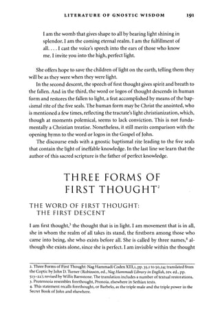 LITERATURE OF GNOSTIC WISDOM 191 
I am the womb that gives shape to all by bearing light shining in 
splendor. I am the coming eternal realm. I am the fulfillment of 
a l l . . . . I cast the voice's speech into the ears of those who know 
me. I invite you into the high, perfect light. 
She offers hope to save the children of light on the earth, telling them they 
will be as they were when they were light. 
In the second descent, the speech of first thought gives spirit and breath to 
the fallen. And in the third, the word or logos of thought descends in human 
form and restores the fallen to light, a feat accomplished by means of the bap­tismal 
rite of the five seals. The human form may be Christ the anointed, who 
is mentioned a few times, reflecting the tractate's light christianization, which, 
though at moments polemical, seems to lack conviction. This is not funda­mentally 
a Christian treatise. Nonetheless, it still merits comparison with the 
opening hymn to the word or logos in the Gospel of John. 
The discourse ends with a gnostic baptismal rite leading to the five seals 
that contain the light of ineffable knowledge. In the last line we learn that the 
author of this sacred scripture is the father of perfect knowledge. 
THREE FORMS OF 
FIRST THOUGHT2 
THE WORD OF FIRST THOUGHT: 
THE FIRST DESCENT 
I am first thought,3 the thought that is in light. I am movement that is in all, 
she in whom the realm of all takes its stand, the firstborn among those who 
came into being, she who exists before all. She is called by three names,4 al­though 
she exists alone, since she is perfect. I am invisible within the thought 
2. Three Forms of First Thought: Nag Hammadi Codex XIII.i, pp. 35,1 to 50,24; translated from 
the Coptic by John D. Turner (Robinson, ed., Nag Hammadi Library in English, rev. ed., pp. 
513-22); revised by Willis Barnstone. The translation includes a number of textual restorations. 
3. Protennoia resembles forethought, Pronoia, elsewhere in Sethian texts. 
4- This statement recalls forethought, or Barbelo, as the triple male and the triple power in the 
Secret Book of John and elsewhere. 
 