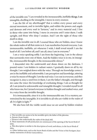 192 LITERATURE OF GNOSTIC WISDOM 
of the invisible one.51 am revealed in the immeasurable, ineffable things. I am 
intangible, dwelling in the intangible. I move in every creature. 
I am the life of my afterthought6 that is within every power and every 
eternal movement, and in invisible lights, and within the powers and angels 
and demons and every soul in Tartaros,7 and in every material soul. I live 
in those who came into being. I move in everyone and I enter them. I walk 
upright, and those who sleep I awaken. And I am the sight of those who 
dwell in sleep. 
I am the invisible one in all. I counsel those who are hidden, since I know 
the whole realm of all that exists in it. I am numberless beyond everyone. I am 
immeasurable, ineffable, yet whenever I wish, I shall reveal myself. I am the 
head of all. I am before all, and I am all, since I am in everyone.8 
I am a voice speaking softly. I am from the beginning. I am in the silence 
that surrounds every one of them. And the hidden voice is in me, in intangi­ble, 
immeasurable thought, in the immeasurable silence.9 
I descended into the underworld and shone down on the darkness. I 
poured water. I am hidden in radiant waters. I gradually dawn on all by my 
thought. I am weighed down with the voice. Through me knowledge comes. I 
am in the ineffable and unknowable. I am perception and knowledge, uttering 
a voice by means of thought. I am the real voice. I cry out in everyone, and they 
recognize it, since a seed lives in them. I am the father's thought, and through 
me came the voice: the knowledge of everlasting things. I am as thought for 
all. I am joined to unknowable and intangible thought. I revealed myself in all 
who know me, for I joined everyone in hidden thought and exalted voice, and 
in a voice from the invisible thought. 
It is immeasurable, since it is in the immeasurable one. It is a mystery, un­restrained 
by the intangible. It is invisible to all who are visible in the realm of 
all. It is light in light.10 
We also have left the visible world since we are saved by hidden wisdom 
5. This invisible one seems to be the invisible spirit, the father of the pleroma. 
6. Epinoia (from Greek). 
7. Tartaros is the underworld, the realm of the dead, hell. 
8. These statements of self-predication are reminiscent of the opening of the Secret Book of 
John. 
9. This description is similar to the description of word, and silence, in the Secret Book of 
John. 
10. Other Sethian texts, such as the Secret Book of John and the Vision of the Foreigner, have 
similar statements of divine transcendence. 
 