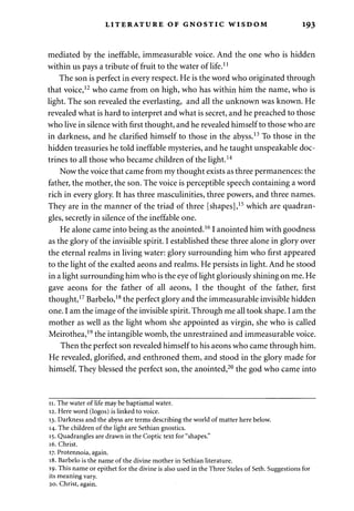 LITERATURE OF GNOSTIC WISDOM 193 
mediated by the ineffable, immeasurable voice. And the one who is hidden 
within us pays a tribute of fruit to the water of life.11 
The son is perfect in every respect. He is the word who originated through 
that voice,12 who came from on high, who has within him the name, who is 
light. The son revealed the everlasting, and all the unknown was known. He 
revealed what is hard to interpret and what is secret, and he preached to those 
who live in silence with first thought, and he revealed himself to those who are 
in darkness, and he clarified himself to those in the abyss.13 To those in the 
hidden treasuries he told ineffable mysteries, and he taught unspeakable doc­trines 
to all those who became children of the light.14 
Now the voice that came from my thought exists as three permanences: the 
father, the mother, the son. The voice is perceptible speech containing a word 
rich in every glory. It has three masculinities, three powers, and three names. 
They are in the manner of the triad of three [shapes],15 which are quadran­gles, 
secretly in silence of the ineffable one. 
He alone came into being as the anointed.161 anointed him with goodness 
as the glory of the invisible spirit. I established these three alone in glory over 
the eternal realms in living water: glory surrounding him who first appeared 
to the light of the exalted aeons and realms. He persists in light. And he stood 
in a light surrounding him who is the eye of light gloriously shining on me. He 
gave aeons for the father of all aeons, I the thought of the father, first 
thought,17 Barbelo,18 the perfect glory and the immeasurable invisible hidden 
one. I am the image of the invisible spirit. Through me all took shape. I am the 
mother as well as the light whom she appointed as virgin, she who is called 
Meirothea,19 the intangible womb, the unrestrained and immeasurable voice. 
Then the perfect son revealed himself to his aeons who came through him. 
He revealed, glorified, and enthroned them, and stood in the glory made for 
himself. They blessed the perfect son, the anointed,20 the god who came into 
11. The water of life may be baptismal water. 
12. Here word (logos) is linked to voice. 
13. Darkness and the abyss are terms describing the world of matter here below. 
14. The children of the light are Sethian gnostics. 
15. Quadrangles are drawn in the Coptic text for "shapes." 
16. Christ. 
17. Protennoia, again. 
18. Barbelo is the name of the divine mother in Sethian literature. 
19. This name or epithet for the divine is also used in the Three Steles of Seth. Suggestions for 
its meaning vary. 
20. Christ, again. 
 