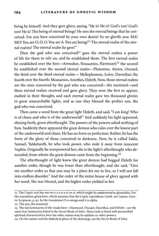 194 LITERATURE OF GNOSTIC WISDOM 
being by himself. And they gave glory, saying, "He is! He is! God's son! God's 
son! He is! The being of eternal beings! He sees the eternal beings that he con­ceived. 
For you have conceived by your own desire! So we glorify you: MA! 
MO! You are O, O, O. You are A. You are being!21 The eternal realm of the eter­nal 
realms! The eternal realm he gave!" 
Then the god who was conceived22 gave the eternal realms a power 
of life for them to rely on, and he established them. The first eternal realm 
he established over the first—Armedon, Nousanios, Harmozel;23 the second 
he established over the second eternal realm—Phaionios, Ainios, Oroiael; 
the third over the third eternal realm— Mellephaneus, Loios, Daveithai; the 
fourth over the fourth: Mousanios, Amethes, Eleleth. Now, those eternal realms 
are the ones conceived by the god who was conceived—the anointed—and 
these eternal realms received and gave glory. They were the first to appear, 
exalted in their thought, and each eternal realm gave ten thousand glories 
in great unsearchable lights, and as one they blessed the perfect son, the 
god who was conceived. 
Then came a word from the great light Eleleth, and said, "I am king! Who 
is of chaos and who is of the underworld?" And suddenly his light appeared, 
shining forth, given afterthought. The powers of the powers asked nothing of 
him. Suddenly there appeared the great demon who rules over the lowest part 
of the underworld and chaos. He has no form or perfection. Rather, he has the 
form of the glory of those conceived in darkness. Now, he is called Sakla, 
Samael, Yaldabaoth, he who took power, who stole it away from innocent 
Sophia. Originally he overpowered her; she is the light's afterthought who de­scended, 
from whom the great demon came from the beginning.24 
The afterthought of light knew the great demon had begged Eleleth for 
another order, though he was lower than afterthought, and she said, "Give 
me another order so that you may be a place for me to live, so I will not fall 
into endless disorder." And the order of the entire house of glory agreed with 
her word. She was blessed, and the higher order yielded to her. 
21. The Coptic text has ma moo oo eia ei on ei, which might be understood as glossolalia. For 
the translation given here, which assumes that the Coptic reproduces Greek, see Layton, Gnos­tic 
Scriptures, p. 92. In the translation O is omega and A is alpha. 
22. The son, the anointed. 
23. The last luminaries of the triads here—Harmozel, Oroiael, Daveithai, and Eleleth—are the 
same four luminaries listed in the Secret Book of John. There each is listed with personified 
spiritual characteristics; here the other names may be epithets or other powers. 
24. On the names and the diabolical ploys of the demiurge, see the Secret Book of John. 
 