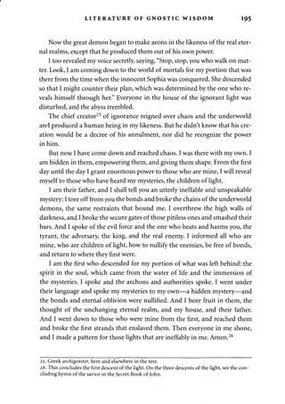 LITERATURE OF GNOSTIC WISDOM 195 
Now the great demon began to make aeons in the likeness of the real eter­nal 
realms, except that he produced them out of his own power. 
I too revealed my voice secretly, saying, "Stop, stop, you who walk on mat­ter. 
Look, I am coming down to the world of mortals for my portion that was 
there from the time when the innocent Sophia was conquered. She descended 
so that I might counter their plan, which was determined by the one who re­veals 
himself through her." Everyone in the house of the ignorant light was 
disturbed, and the abyss trembled. 
The chief creator25 of ignorance reigned over chaos and the underworld 
and produced a human being in my likeness. But he didn't know that his cre­ation 
would be a decree of his annulment, nor did he recognize the power 
in him. 
But now I have come down and reached chaos. I was there with my own. I 
am hidden in them, empowering them, and giving them shape. From the first 
day until the day I grant enormous power to those who are mine, I will reveal 
myself to those who have heard my mysteries, the children of light. 
I am their father, and I shall tell you an utterly ineffable and unspeakable 
mystery: I tore off from you the bonds and broke the chains of the underworld 
demons, the same restraints that bound me. I overthrew the high walls of 
darkness, and I broke the secure gates of those pitiless ones and smashed their 
bars. And I spoke of the evil force and the one who beats and harms you, the 
tyrant, the adversary, the king, and the real enemy. I informed all who are 
mine, who are children of light, how to nullify the enemies, be free of bonds, 
and return to where they first were. 
I am the first who descended for my portion of what was left behind: the 
spirit in the soul, which came from the water of life and the immersion of 
the mysteries. I spoke and the archons and authorities spoke. I went under 
their language and spoke my mysteries to my own—a hidden mystery—and 
the bonds and eternal oblivion were nullified. And I bore fruit in them, the 
thought of the unchanging eternal realm, and my house, and their father. 
And I went down to those who were mine from the first, and reached them 
and broke the first strands that enslaved them. Then everyone in me shone, 
and I made a pattern for those lights that are ineffably in me. Amen.26 
25. Greek archigenitor, here and elsewhere in the text. 
26. This concludes the first descent of the light. On the three descents of the light, see the con­cluding 
hymn of the savior in the Secret Book of John. 
 