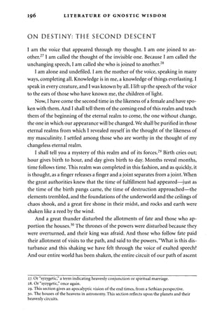 196 LITERATURE OF GNOSTIC WISDOM 
ON DESTINY: THE SECOND DESCENT 
I am the voice that appeared through my thought. I am one joined to an­other. 
27 I am called the thought of the invisible one. Because I am called the 
unchanging speech, I am called she who is joined to another.28 
I am alone and undefiled. I am the mother of the voice, speaking in many 
ways, completing all. Knowledge is in me, a knowledge of things everlasting. I 
speak in every creature, and I was known by all. I lift up the speech of the voice 
to the ears of those who have known me, the children of light. 
Now, I have come the second time in the likeness of a female and have spo­ken 
with them. And I shall tell them of the coming end of this realm and teach 
them of the beginning of the eternal realm to come, the one without change, 
the one in which our appearance will be changed. We shall be purified in those 
eternal realms from which I revealed myself in the thought of the likeness of 
my masculinity. I settled among those who are worthy in the thought of my 
changeless eternal realm. 
I shall tell you a mystery of this realm and of its forces.29 Birth cries out; 
hour gives birth to hour, and day gives birth to day. Months reveal months, 
time follows time. This realm was completed in this fashion, and as quickly, it 
is thought, as a finger releases a finger and a joint separates from a joint. When 
the great authorities knew that the time of fulfillment had appeared—just as 
the time of the birth pangs came, the time of destruction approached—the 
elements trembled, and the foundations of the underworld and the ceilings of 
chaos shook, and a great fire shone in their midst, and rocks and earth were 
shaken like a reed by the wind. 
And a great thunder disturbed the allotments of fate and those who ap­portion 
the houses.30 The thrones of the powers were disturbed because they 
were overturned, and their king was afraid. And those who follow fate paid 
their allotment of visits to the path, and said to the powers, "What is this dis­turbance 
and this shaking we have felt through the voice of exalted speech? 
And our entire world has been shaken, the entire circuit of our path of ascent 
27. Or "syzygetic," a term indicating heavenly conjunction or spiritual marriage. 
28. Or "syzygetic," once again. 
29. This section gives an apocalyptic vision of the end times, from a Sethian perspective. 
30. The houses of the heavens in astronomy. This section reflects upon the planets and their 
heavenly circuits. 
 