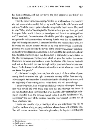 LITERATURE OF GNOSTIC WISDOM 197 
has been destroyed, and our way up to the chief creator of our birth31 no 
longer exists for us." 
Then the powers answered, saying, "We too are at a loss about it because we 
did not know what caused it. But get up and let's go to the chief creator and 
ask him." And the powers gathered and went up to the chief creator. They said 
to him, "What kind of boasting is this? Didn't we hear you say, 'I am god, and 
I am your father and it is I who produced you, and there is no other god but 
me'?32 Now look, the aeon's voice of invisible speech has appeared. We don't 
recognize the voice, nor to whom we belong, for the voice that we heard is for­eign 
and its origin unknown. It came and terrified and weakened our arms. So 
let's weep and mourn bitterly! And let us fly away before we are forcibly im­prisoned 
and taken down to the bowels of the underworld. Already the slack­ening 
of our bondage is near, and time is short, and the days are brief, and our 
time fulfilled. The weeping of our destruction is near and we may be taken to 
the place we recognize. The tree from which we grew has fruit of ignorance. 
Death is in its leaves, and darkness under the shadow of its boughs. In deceit 
and lust we harvested the tree through which ignorant chaos became our 
home. For look, even the chief creator of our birth, about whom we boast, did 
not know this speech." 
0 children of thought, hear me, hear the speech of the mother of your 
mercy. You have earned the right to own the mystery hidden from eternity. 
Now accept it. And the end of this realm and of the life of injustice is near, and 
the beginning of the coming eternal realm dawns and will never change. 
1 am androgynous. I am mother and father. I copulate with myself. I copu­late 
with myself and with those who love me, and through me alone all 
are standing firm. I am the womb that gives shape to all by bearing light shin­ing 
in splendor. I am the coming eternal realm. I am the fulfillment of all, 
Meirothea33 the glory of the mother. I cast the voice's speech into the ears of 
those who know me. 
I invite you into the high perfect light. When you enter light, you will be 
glorified by those who give glory, and those who enthrone will enthrone you. 
You will receive robes from those who give robes, the baptizers will baptize 
31. The demiurge. 
32. Isaiah 45:5-6, 21, 46:9. 
33. On Meirothea, see above. 
 