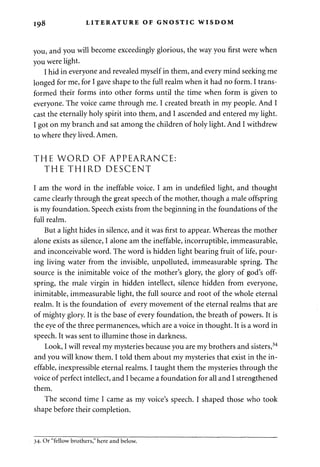 198 LITERATURE OF GNOSTIC WISDOM 
you, and you will become exceedingly glorious, the way you first were when 
you were light. 
I hid in everyone and revealed myself in them, and every mind seeking me 
longed for me, for I gave shape to the full realm when it had no form. I trans­formed 
their forms into other forms until the time when form is given to 
everyone. The voice came through me. I created breath in my people. And I 
cast the eternally holy spirit into them, and I ascended and entered my light. 
I got on my branch and sat among the children of holy light. And I withdrew 
to where they lived. Amen. 
THE WORD OF APPEARANCE: 
THE THIRD DESCENT 
I am the word in the ineffable voice. I am in undefiled light, and thought 
came clearly through the great speech of the mother, though a male offspring 
is my foundation. Speech exists from the beginning in the foundations of the 
full realm. 
But a light hides in silence, and it was first to appear. Whereas the mother 
alone exists as silence, I alone am the ineffable, incorruptible, immeasurable, 
and inconceivable word. The word is hidden light bearing fruit of life, pour­ing 
living water from the invisible, unpolluted, immeasurable spring. The 
source is the inimitable voice of the mother's glory, the glory of god's off­spring, 
the male virgin in hidden intellect, silence hidden from everyone, 
inimitable, immeasurable light, the full source and root of the whole eternal 
realm. It is the foundation of every movement of the eternal realms that are 
of mighty glory. It is the base of every foundation, the breath of powers. It is 
the eye of the three permanences, which are a voice in thought. It is a word in 
speech. It was sent to illumine those in darkness. 
Look, I will reveal my mysteries because you are my brothers and sisters,34 
and you will know them. I told them about my mysteries that exist in the in­effable, 
inexpressible eternal realms. I taught them the mysteries through the 
voice of perfect intellect, and I became a foundation for all and I strengthened 
them. 
The second time I came as my voice's speech. I shaped those who took 
shape before their completion. 
34- Or "fellow brothers," here and below. 
 