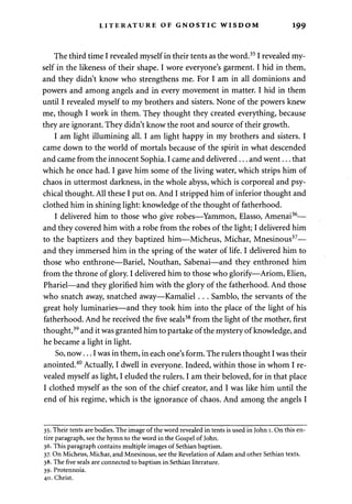 LITERATURE OF GNOSTIC WISDOM 199 
The third time I revealed myself in their tents as the word.351 revealed my­self 
in the likeness of their shape. I wore everyone's garment. I hid in them, 
and they didn't know who strengthens me. For I am in all dominions and 
powers and among angels and in every movement in matter. I hid in them 
until I revealed myself to my brothers and sisters. None of the powers knew 
me, though I work in them. They thought they created everything, because 
they are ignorant. They didn't know the root and source of their growth. 
I am light illumining all. I am light happy in my brothers and sisters. I 
came down to the world of mortals because of the spirit in what descended 
and came from the innocent Sophia. I came and delivered... and went... that 
which he once had. I gave him some of the living water, which strips him of 
chaos in uttermost darkness, in the whole abyss, which is corporeal and psy­chical 
thought. All these I put on. And I stripped him of inferior thought and 
clothed him in shining light: knowledge of the thought of fatherhood. 
I delivered him to those who give robes—Yammon, Elasso, Amenai36— 
and they covered him with a robe from the robes of the light; I delivered him 
to the baptizers and they baptized him—Micheus, Michar, Mnesinous37— 
and they immersed him in the spring of the water of life. I delivered him to 
those who enthrone—Bariel, Nouthan, Sabenai—and they enthroned him 
from the throne of glory. I delivered him to those who glorify—Ariom, Elien, 
Phariel—and they glorified him with the glory of the fatherhood. And those 
who snatch away, snatched away—Kamaliel . . . Samblo, the servants of the 
great holy luminaries—and they took him into the place of the light of his 
fatherhood. And he received the five seals38 from the light of the mother, first 
thought,39 and it was granted him to partake of the mystery of knowledge, and 
he became a light in light. 
So, now... I was in them, in each one's form. The rulers thought I was their 
anointed.40 Actually, I dwell in everyone. Indeed, within those in whom I re­vealed 
myself as light, I eluded the rulers. I am their beloved, for in that place 
I clothed myself as the son of the chief creator, and I was like him until the 
end of his regime, which is the ignorance of chaos. And among the angels I 
35. Their tents are bodies. The image of the word revealed in tents is used in John 1. On this en­tire 
paragraph, see the hymn to the word in the Gospel of John. 
36. This paragraph contains multiple images of Sethian baptism. 
37. On Micheus, Michar, and Mnesinous, see the Revelation of Adam and other Sethian texts. 
38. The five seals are connected to baptism in Sethian literature. 
39. Protennoia. 
40. Christ. 
 