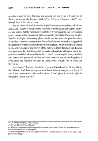 2 00 LITERATURE OF GNOSTIC WISDOM 
revealed myself in their likeness, and among the powers as if I were one of 
them, but among the human children41 as if I were a human child,42 even 
though I am father of everyone. 
I hid in them all until I revealed myself among my members, which are 
mine, and I taught them about the ineffable ordinances, and about the broth­ers 
and sisters. But they are inexpressible to every sovereignty and every ruling 
power except to the children of light, decreed by the father. These are the glo­ries 
that are higher than every glory, that is, the five seals, complete by virtue 
of intellect. One who possesses the five seals with these names has stripped off 
the garments of ignorance and put on shining light. And nothing will appear 
to one who belongs to the powers of the rulers. In them darkness will dissolve 
and ignorance die. And thought of the scattered creature will have a single ap­pearance, 
and dark chaos will dissolve . . . until I reveal myself to my brothers 
and sisters and gather all my brothers and sisters in my eternal kingdom. I 
proclaimed the ineffable five seals to them so that I might live in them and 
they in me. 
I wore Jesus.431 carried him from the cursed wood and set him in his fa­ther's 
house. And those who guard their houses didn't recognize me. My seed 
and I are unrestrained. My seed is mine. I shall place it in holy light in 
intangible silence. Amen.44 
41. Or "earthly children," "sons of man." 
42. Or "earthly son," "son of man." 
43. Wearing Jesus as a garment suggests the incarnation of Jesus. This is the manifestation of 
the Sethian savior in Christian garb. 
44. Following the title, the manuscript adds here, "A sacred scripture written by the father with 
perfect knowledge." 
 