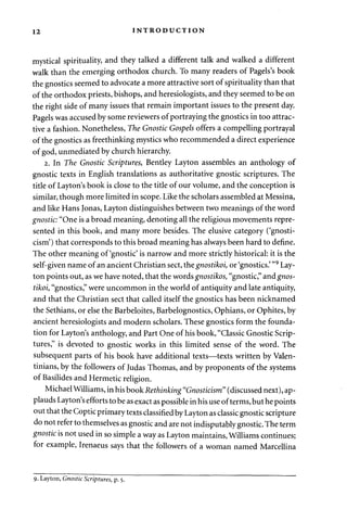 12 INTRODUCTION 
mystical spirituality, and they talked a different talk and walked a different 
walk than the emerging orthodox church. To many readers of Pagels's book 
the gnostics seemed to advocate a more attractive sort of spirituality than that 
of the orthodox priests, bishops, and heresiologists, and they seemed to be on 
the right side of many issues that remain important issues to the present day. 
Pagels was accused by some reviewers of portraying the gnostics in too attrac­tive 
a fashion. Nonetheless, The Gnostic Gospels offers a compelling portrayal 
of the gnostics as freethinking mystics who recommended a direct experience 
of god, unmediated by church hierarchy. 
2. In The Gnostic Scriptures, Bentley Layton assembles an anthology of 
gnostic texts in English translations as authoritative gnostic scriptures. The 
title of Layton's book is close to the title of our volume, and the conception is 
similar, though more limited in scope. Like the scholars assembled at Messina, 
and like Hans Jonas, Layton distinguishes between two meanings of the word 
gnostic: "One is a broad meaning, denoting all the religious movements repre­sented 
in this book, and many more besides. The elusive category ('gnosti­cism') 
that corresponds to this broad meaning has always been hard to define. 
The other meaning of'gnostic' is narrow and more strictly historical: it is the 
self-given name of an ancient Christian sect, the gnostikoi, or 'gnostics.' "9 Lay-ton 
points out, as we have noted, that the words gnostikos, "gnostic," and gnos­tikoi, 
"gnostics," were uncommon in the world of antiquity and late antiquity, 
and that the Christian sect that called itself the gnostics has been nicknamed 
the Sethians, or else the Barbeloites, Barbelognostics, Ophians, or Ophites, by 
ancient heresiologists and modern scholars. These gnostics form the founda­tion 
for Layton's anthology, and Part One of his book, "Classic Gnostic Scrip­tures," 
is devoted to gnostic works in this limited sense of the word. The 
subsequent parts of his book have additional texts—texts written by Valen-tinians, 
by the followers of Judas Thomas, and by proponents of the systems 
of Basilides and Hermetic religion. 
Michael Williams, in his book Rethinking "Gnosticism" (discussed next), ap­plauds 
Layton's efforts to be as exact as possible in his use of terms, but he points 
out that the Coptic primary texts classified by Layton as classic gnostic scripture 
do not refer to themselves as gnostic and are not indisputably gnostic. The term 
gnostic is not used in so simple a way as Layton maintains, Williams continues; 
for example, Irenaeus says that the followers of a woman named Marcellina 
9. Layton, Gnostic Scriptures, p. 5. 
 