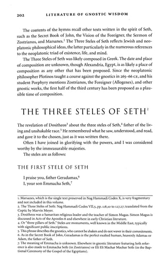 202 LITERATURE OF GNOSTIC WISDOM 
The contents of the hymns recall other texts written in the spirit of Seth, 
such as the Secret Book of John, the Vision of the Foreigner, the Sermon of 
Zostrianos, and Marsanes.1 The Three Steles of Seth reflects Jewish and neo-platonic 
philosophical ideas, the latter particularly in the numerous references 
to the neoplatonic triad of existence, life, and mind. 
The Three Steles of Seth was likely composed in Greek. The date and place 
of composition are unknown, though Alexandria, Egypt, is as likely a place of 
composition as any other that has been proposed. Since the neoplatonic 
philosopher Plotinos taught a course against the gnostics in 265-66 CE, and his 
student Porphyry mentions Zostrianos, the Foreigner (Allogenes), and other 
gnostic works, the first half of the third century has been proposed as a plau­sible 
time of composition. 
THE THREE STELES OF SETH2 
The revelation of Dositheos3 about the three steles of Seth,4 father of the liv­ing 
and unshakable race.5 He remembered what he saw, understood, and read, 
and gave it to the chosen, just as it was written there. 
Often I have joined in glorifying with the powers, and I was considered 
worthy by the immeasurable majesties. 
The steles are as follows: 
THE FIRST STELE OF SETH 
I praise you, father Geradamas,6 
I, your son Emmacha Seth,7 
1. Marsanes, which is the single text preserved in Nag Hammadi Codex X, is very fragmentary 
and not included in this volume. 
2. The Three Steles of Seth: Nag Hammadi Codex VII,5, pp. 118,10 to 127,27; translated from the 
Coptic by Marvin Meyer. 
3. Dositheos was a Samaritan religious leader and the teacher of Simon Magus. Simon Magus is 
discussed in Acts of the Apostles 8 and elsewhere in early Christian literature. 
4. Or "three pillars of Seth." Steles are monuments, well known in the Middle East, typically 
with significant public inscriptions. 
5. This phrase describes the gnostics, who cannot be shaken and do not waver in their commitments. 
6. As in the Secret Book of John, Geradamas is the perfect exalted human, heavenly Adamas or 
Adam, the father of Seth. 
7. The meaning of Emmacha is unknown. Elsewhere in gnostic literature featuring Seth refer­ence 
is also made to Emmacha Seth (in Zostrianos) or Eli Eli Machar Machar Seth (in the Bap­tismal 
Ceremony of the Gospel of the Egyptians). 
 