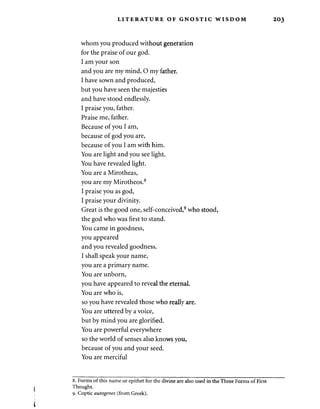 LITERATURE OF GNOSTIC WISDOM 
whom you produced without generation 
for the praise of our god. 
I am your son 
and you are my mind, O my father. 
I have sown and produced, 
but you have seen the majesties 
and have stood endlessly. 
I praise you, father. 
Praise me, father. 
Because of you I am, 
because of god you are, 
because of you I am with him. 
You are light and you see light. 
You have revealed light. 
You are a Mirotheas, 
you are my Mirotheos.8 
I praise you as god, 
I praise your divinity. 
Great is the good one, self-conceived,9 who stood, 
the god who was first to stand. 
You came in goodness, 
you appeared 
and you revealed goodness. 
I shall speak your name, 
you are a primary name. 
You are unborn, 
you have appeared to reveal the eternal. 
You are who is, 
so you have revealed those who really are. 
You are uttered by a voice, 
but by mind you are glorified. 
You are powerful everywhere 
so the world of senses also knows you, 
because of you and your seed. 
You are merciful 
8. Forms of this name or epithet for the divine are also used in the Three Forms of First 
Thought. 
9. Coptic autogenes (from Greek). 
 