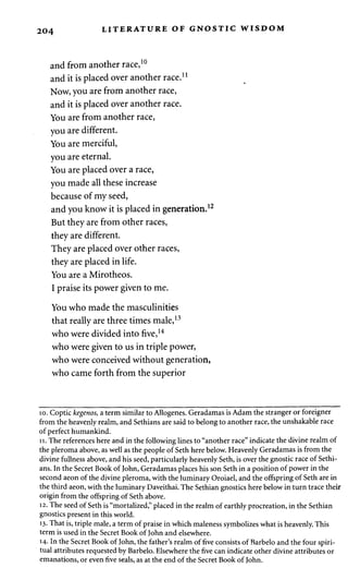 204 LITERATURE OF GNOSTIC WISDOM 
and from another race,10 
and it is placed over another race.11 
Now, you are from another race, 
and it is placed over another race. 
You are from another race, 
you are different. 
You are merciful, 
you are eternal. 
You are placed over a race, 
you made all these increase 
because of my seed, 
and you know it is placed in generation.1' 
But they are from other races, 
they are different. 
They are placed over other races, 
they are placed in life. 
You are a Mirotheos. 
I praise its power given to me. 
You who made the masculinities 
that really are three times male,13 
who were divided into five,14 
who were given to us in triple power, 
who were conceived without generation, 
who came forth from the superior 
10. Coptic kegenos, a term similar to Allogenes. Geradamas is Adam the stranger or foreigner 
from the heavenly realm, and Sethians are said to belong to another race, the unshakable race 
of perfect humankind. 
11. The references here and in the following lines to "another race" indicate the divine realm of 
the pleroma above, as well as the people of Seth here below. Heavenly Geradamas is from the 
divine fullness above, and his seed, particularly heavenly Seth, is over the gnostic race of Sethi­ans. 
In the Secret Book of John, Geradamas places his son Seth in a position of power in the 
second aeon of the divine pleroma, with the luminary Oroiael, and the offspring of Seth are in 
the third aeon, with the luminary Daveithai. The Sethian gnostics here below in turn trace their 
origin from the offspring of Seth above. 
12. The seed of Seth is "mortalized," placed in the realm of earthly procreation, in the Sethian 
gnostics present in this world. 
13. That is, triple male, a term of praise in which maleness symbolizes what is heavenly. This 
term is used in the Secret Book of John and elsewhere. 
14- In the Secret Book of John, the father's realm of five consists of Barbelo and the four spiri­tual 
attributes requested by Barbelo. Elsewhere the five can indicate other divine attributes or 
emanations, or even five seals, as at the end of the Secret Book of John. 
 