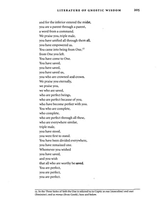 LITERATURE OF GNOSTIC WISDOM 2 0 5 
and for the inferior entered the midst, 
you are a parent through a parent, 
a word from a command. 
We praise you, triple male, 
you have unified all through them all, 
you have empowered us. 
You came into being from One,15 
from One you left. 
You have come to One. 
You have saved, 
you have saved, 
you have saved us, 
you who are crowned and crown. 
We praise you eternally, 
we praise you, 
we who are saved, 
who are perfect beings, 
who are perfect because of you, 
who have become perfect with you. 
You who are complete, 
who complete, 
who are perfect through all these, 
who are everywhere similar, 
triple male, 
you have stood, 
you were first to stand. 
You have been divided everywhere, 
you have remained one. 
Whomever you wished 
you have saved, 
and you wish 
that all who are worthy be saved. 
You are perfect, 
you are perfect, 
you are perfect. 
15. In the Three Steles of Seth the One is referred to in Coptic as oua (masculine) and ouei 
(feminine), and as monas (from Greek), here and below. 
 