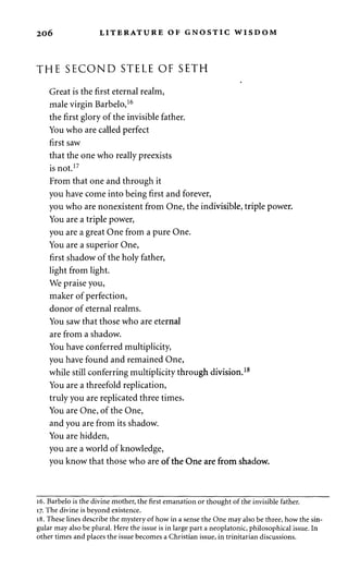 206 LITERATURE OF GNOSTIC WISDOM 
THE SECOND STELE OF SETH 
Great is the first eternal realm, 
male virgin Barbelo,16 
the first glory of the invisible father. 
You who are called perfect 
first saw 
that the one who really preexists 
is not.17 
From that one and through it 
you have come into being first and forever, 
you who are nonexistent from One, the indivisible, triple power. 
You are a triple power, 
you are a great One from a pure One. 
You are a superior One, 
first shadow of the holy father, 
light from light. 
We praise you, 
maker of perfection, 
donor of eternal realms. 
You saw that those who are eternal 
are from a shadow. 
You have conferred multiplicity, 
you have found and remained One, 
while still conferring multiplicity through division.18 
You are a threefold replication, 
truly you are replicated three times. 
You are One, of the One, 
and you are from its shadow. 
You are hidden, 
you are a world of knowledge, 
you know that those who are of the One are from shadow. 
16. Barbelo is the divine mother, the first emanation or thought of the invisible father. 
17. The divine is beyond existence. 
18. These lines describe the mystery of how in a sense the One may also be three, how the sin­gular 
may also be plural. Here the issue is in large part a neoplatonic, philosophical issue. In 
other times and places the issue becomes a Christian issue, in trinitarian discussions. 
 