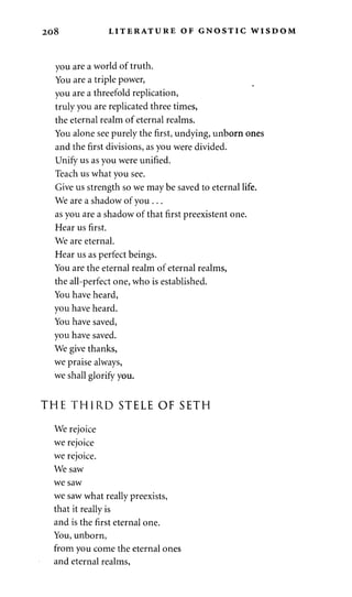 208 LITERATURE OF GNOSTIC WISDOM 
you are a world of truth. 
You are a triple power, 
you are a threefold replication, 
truly you are replicated three times, 
the eternal realm of eternal realms. 
You alone see purely the first, undying, unborn ones 
and the first divisions, as you were divided. 
Unify us as you were unified. 
Teach us what you see. 
Give us strength so we may be saved to eternal life. 
We are a shadow of you . .. 
as you are a shadow of that first preexistent one. 
Hear us first. 
We are eternal. 
Hear us as perfect beings. 
You are the eternal realm of eternal realms, 
the all-perfect one, who is established. 
You have heard, 
you have heard. 
You have saved, 
you have saved. 
We give thanks, 
we praise always, 
we shall glorify you. 
THE THIRD STELE OF SETH 
We rejoice 
we rejoice 
we rejoice. 
We saw 
we saw 
we saw what really preexists, 
that it really is 
and is the first eternal one. 
You, unborn, 
from you come the eternal ones 
and eternal realms, 
 