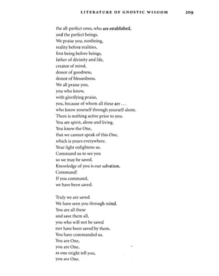 LITERATURE OF GNOSTIC WISDOM 
the all-perfect ones, who are established, 
and the perfect beings. 
We praise you, nonbeing, 
reality before realities, 
first being before beings, 
father of divinity and life, 
creator of mind, 
donor of goodness, 
donor of blessedness. 
We all praise you, 
you who know, 
with glorifying praise, 
you, because of whom all these are . .. 
who know yourself through yourself alone. 
There is nothing active prior to you. 
You are spirit, alone and living. 
You know the One, 
that we cannot speak of this One, 
which is yours everywhere. 
Your light enlightens us. 
Command us to see you 
so we may be saved. 
Knowledge of you is our salvation. 
Command! 
If you command, 
we have been saved. 
Truly we are saved 
We have seen you through mind. 
You are all these 
and save them all, 
you who will not be saved 
nor have been saved by them. 
You have commanded us. 
You are One, 
you are One, 
as one might tell you, 
you are One. 
 