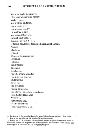 210 LITERATURE OF GNOSTIC WISDOM 
You are a single, living spirit. 
How shall we give you a name?21 
We have none. 
You are their existence, 
you are their life, 
you are their mind.22 
In you they rejoice. 
You ordered them saved 
through your word . .. 
the single glory, at the fore, 
O hidden one, blessed Senaon, who conceived himself,23 
Asineus 
Mephneus 
Optaon 
Elemaon, the great power 
Emouniar 
Nibareus 
Kandephoros 
Aphredon 
Deiphaneus 
you who are my Armedon 
you generator of powers 
Thalanatheus 
Antitheus. 
You are in you, 
you are before you, 
and after you none have come to act. 
How shall we praise you? 
We cannot, 
but we thank you, 
we who are inferior. 
For you commanded us, 
21. The One, as in the Secret Book of John, is ineffable and transcends every finite name. 
22. That is, you are existence, life, mind—the neoplatonic triad. 
23. The section of the hymn that follows contains a series of spiritual or mystical names of 
the divine; Asineus and Mephneus are partially restored. Such spiritual names are also used 
in the hymns in Zostrianos and the Foreigner (Allogenes). 
 