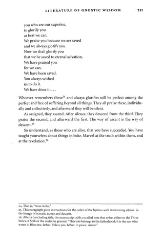 LITERATURE OF GNOSTIC WISDOM 211 
you who are our superior, 
to glorify you 
as best we can. 
We praise you because we are saved 
and we always glorify you. 
Now we shall glorify you 
that we be saved to eternal salvation. 
We have praised you 
for we can. 
We have been saved. 
You always wished 
us to do it. 
We have done it 
Whoever remembers these24 and always glorifies will be perfect among the 
perfect and free of suffering beyond all things. They all praise these, individu­ally 
and collectively, and afterward they will be silent. 
As assigned, they ascend. After silence, they descend from the third. They 
praise the second, and afterward the first. The way of ascent is the way of 
descent.25 
So understand, as those who are alive, that you have succeeded. You have 
taught yourselves about things infinite. Marvel at the truth within them, and 
at the revelation.26 
24. That is, "these steles." 
25. This paragraph gives instructions for the order of the hymns, with intervening silence, in 
the liturgy of ecstatic ascent and descent. 
26. After a concluding title, the manuscript adds a scribal note that refers either to the Three 
Steles of Seth or the codex in general: "This text belongs to the fatherhood; it is the son who 
wrote it. Bless me, father. I bless you, father, in peace. Amen." 
 