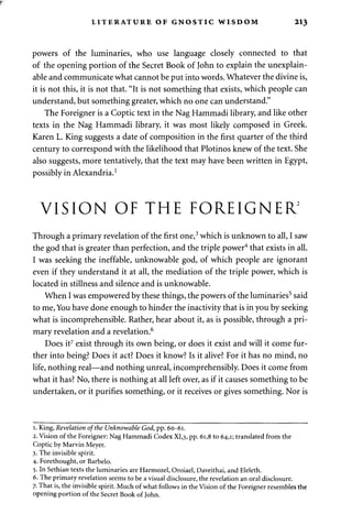 LITERATURE OF GNOSTIC WISDOM 213 
powers of the luminaries, who use language closely connected to that 
of the opening portion of the Secret Book of John to explain the unexplain-able 
and communicate what cannot be put into words. Whatever the divine is, 
it is not this, it is not that. "It is not something that exists, which people can 
understand, but something greater, which no one can understand." 
The Foreigner is a Coptic text in the Nag Hammadi library, and like other 
texts in the Nag Hammadi library, it was most likely composed in Greek. 
Karen L. King suggests a date of composition in the first quarter of the third 
century to correspond with the likelihood that Plotinos knew of the text. She 
also suggests, more tentatively, that the text may have been written in Egypt, 
possibly in Alexandria.1 
VISION OF THE FOREIGNER2 
Through a primary revelation of the first one,3 which is unknown to all, I saw 
the god that is greater than perfection, and the triple power4 that exists in all. 
I was seeking the ineffable, unknowable god, of which people are ignorant 
even if they understand it at all, the mediation of the triple power, which is 
located in stillness and silence and is unknowable. 
When I was empowered by these things, the powers of the luminaries5 said 
to me, You have done enough to hinder the inactivity that is in you by seeking 
what is incomprehensible. Rather, hear about it, as is possible, through a pri­mary 
revelation and a revelation.6 
Does it7 exist through its own being, or does it exist and will it come fur­ther 
into being? Does it act? Does it know? Is it alive? For it has no mind, no 
life, nothing real—and nothing unreal, incomprehensibly. Does it come from 
what it has? No, there is nothing at all left over, as if it causes something to be 
undertaken, or it purifies something, or it receives or gives something. Nor is 
i. King, Revelation of the Unknowable God, pp. 60-61. 
2. Vision of the Foreigner: Nag Hammadi Codex XI,3, pp. 6i,8 to 64,1; translated from the 
Coptic by Marvin Meyer. 
3. The invisible spirit. 
4. Forethought, or Barbelo. 
5. In Sethian texts the luminaries are Harmozel, Oroiael, Daveithai, and Eleleth. 
6. The primary revelation seems to be a visual disclosure, the revelation an oral disclosure. 
7. That is, the invisible spirit. Much of what follows in the Vision of the Foreigner resembles the 
opening portion of the Secret Book of John. 
 