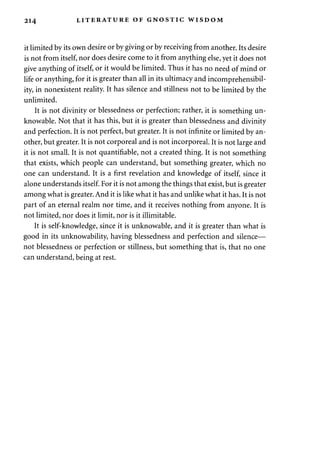 214 LITERATURE OF GNOSTIC WISDOM 
it limited by its own desire or by giving or by receiving from another. Its desire 
is not from itself, nor does desire come to it from anything else, yet it does not 
give anything of itself, or it would be limited. Thus it has no need of mind or 
life or anything, for it is greater than all in its ultimacy and incomprehensibil­ity, 
in nonexistent reality. It has silence and stillness not to be limited by the 
unlimited. 
It is not divinity or blessedness or perfection; rather, it is something un­knowable. 
Not that it has this, but it is greater than blessedness and divinity 
and perfection. It is not perfect, but greater. It is not infinite or limited by an­other, 
but greater. It is not corporeal and is not incorporeal. It is not large and 
it is not small. It is not quantifiable, not a created thing. It is not something 
that exists, which people can understand, but something greater, which no 
one can understand. It is a first revelation and knowledge of itself, since it 
alone understands itself. For it is not among the things that exist, but is greater 
among what is greater. And it is like what it has and unlike what it has. It is not 
part of an eternal realm nor time, and it receives nothing from anyone. It is 
not limited, nor does it limit, nor is it illimitable. 
It is self-knowledge, since it is unknowable, and it is greater than what is 
good in its unknowability, having blessedness and perfection and silence— 
not blessedness or perfection or stillness, but something that is, that no one 
can understand, being at rest. 
 