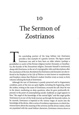 10 
The Sermon of 
Zostrianos 
his concluding portion of the long Sethian text Zostrianos 
provides a fine example of a gnostic sermon. The figure named 
Zostrianos was said to have been an older relative (perhaps a 
T 
grandfather or uncle) of the Persian religious teacher Zoroaster, or Zarathus-tra, 
the founder of the Zoroastrian religion. Zoroaster himself is mentioned, 
along with Zostrianos, in the set of cryptographic titles and descriptions after 
the conclusion of the text. Revelations by Zostrianos and Zoroaster are also re­ferred 
to by Porphyry in his Life ofPlotinos as texts known to neoplatonists, 
and Porphyry claims that Plotinos's student Amelios wrote as many as forty 
volumes refuting the book of Zostrianos. 
Although the text of Zostrianos is poorly preserved and in fragmentary 
condition, parts of the text are quite legible, including the beginning, where 
the author, writing in the name of Zostrianos, recounts his call. Once he was 
in the desert, meditating on deep questions, when he grew profoundly de­pressed, 
to the point of contemplating suicide. Suddenly an angel appears to 
him, "the angel of the knowledge of the eternal light," and this angel guides 
Zostrianos in an out-of-the-body journey up through the heavenly realms. As 
he ascends, Zostrianos is baptized at the various stages of ascent into the 
knowledge of the divine. After a series of revelatory experiences, in which Zos­trianos 
learns about the meaning of the universe and the divine realms, which 
are populated with the usual Sethian characters, Zostrianos returns down to 
 