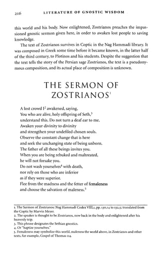 2l6 LITERATURE OF GNOSTIC WISDOM 
this world and his body. Now enlightened, Zostrianos preaches the impas­sioned 
gnostic sermon given here, in order to awaken lost people to saving 
knowledge. 
The text of Zostrianos survives in Coptic in the Nag Hammadi library. It 
was composed in Greek some time before it became known, in the latter half 
of the third century, to Plotinos and his students. Despite the suggestion that 
the text tells the story of the Persian sage Zostrianos, the text is a pseudony­mous 
composition, and its actual place of composition is unknown. 
THE SERMON OF 
ZOSTRIANOS1 
A lost crowd I2 awakened, saying, 
You who are alive, holy offspring of Seth,3 
understand this. Do not turn a deaf ear to me. 
Awaken your divinity to divinity 
and strengthen your undefiled chosen souls. 
Observe the constant change that is here 
and seek the unchanging state of being unborn. 
The father of all these beings invites you. 
When you are being rebuked and maltreated, 
he will not forsake you. 
Do not wash yourselves4 with death, 
nor rely on those who are inferior 
as if they were superior. 
Flee from the madness and the fetter of femaleness 
and choose the salvation of maleness.5 
i. The Sermon of Zostrianos: Nag Hammadi Codex VIII,i, pp. 130,14 to 132,5; translated from 
the Coptic by Marvin Meyer. 
2. The speaker is thought to be Zostrianos, now back in the body and enlightened after his 
heavenly trip. 
3. This phrase designates the Sethian gnostics. 
4. Or "baptize yourselves." 
5. Femaleness may symbolize this world, maleness the world above, in Zostrianos and other 
texts, for example, Gospel of Thomas 114. 
 