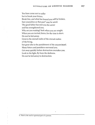 LITERATURE OF GNOSTIC WISDOM 217 
You have come not to suffer 
but to break your fetters. 
Break free, and what has bound you will be broken. 
Save yourselves so that part6 may be saved. 
The good father has sent you the savior 
and has strengthened you. 
Why are you waiting? Seek when you are sought. 
When you are invited, listen, for the time is short. 
Do not be led astray. 
Great is the eternal realm of the eternal realms 
of the living, 
but great also is the punishment of the unconvinced. 
Many fetters and punishers surround you. 
Get away quickly before destruction overtakes you. 
Look to the light, fly from the darkness. 
Do not be led astray to destruction. 
6. That is, the soul or spiritual part of a person. 
 