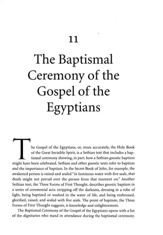11 
The Baptismal 
Ceremony of the 
Gospel of the 
Egyptians 
I he Gospel of the Egyptians, or, more accurately, the Holy Book 
I of the Great Invisible Spirit, is a Sethian text that includes a bap- 
JtL. tismal ceremony showing, in part, how a Sethian gnostic baptism 
might have been celebrated. Sethian and other gnostic texts refer to baptism 
and the importance of baptism. In the Secret Book of John, for example, the 
awakened person is raised and sealed "in luminous water with five seals, that 
death might not prevail over the person from that moment on." Another 
Sethian text, the Three Forms of First Thought, describes gnostic baptism in 
a series of ceremonial acts: stripping off the darkness, dressing in a robe of 
light, being baptized or washed in the water of life, and being enthroned, 
glorified, raised, and sealed with five seals. The point of baptism, the Three 
Forms of First Thought suggests, is knowledge and enlightenment. 
The Baptismal Ceremony of the Gospel of the Egyptians opens with a list 
of the dignitaries who stand in attendance during the baptismal ceremony. 
 