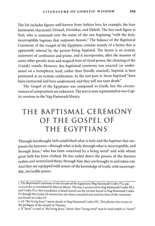 LITERATURE OF GNOSTIC WISDOM 219 
The list includes figures well known from Sethian lore, for example, the four 
luminaries Harmozel, Oroiael, Daveithai, and Eleleth. The last such figure is 
Yoel, who is stationed over the name of the one baptizing "with the holy, 
incorruptible baptism that surpasses heaven." The balance of the Baptismal 
Ceremony of the Gospel of the Egyptians consists mainly of a hymn that is 
apparently uttered by the person being baptized. The hymn is an ecstatic 
statement of confession and praise, and it incorporates, after the manner of 
some other gnostic texts and magical texts of ritual power, the chanting of the 
(Greek) vowels. However this baptismal ceremony was enacted (or under­stood 
on a metaphoric level, rather than literally enacted), baptism is here 
portrayed as an ecstatic celebration. As the text puts it, those baptized "have 
been instructed and have understood, and they will not taste death." 
The Gospel of the Egyptians was composed in Greek, but the circum­stances 
of composition are unknown. The text is now represented in two Cop­tic 
versions in the Nag Hammadi library. 
THE BAPTISMAL CEREMONY 
OF THE GOSPEL OF 
THE EGYPTIANS1 
Through forethought Seth established what is holy and the baptism that sur­passes 
the heavens—through what is holy, through what is incorruptible, and 
through Jesus,2 who has been conceived by a living word3 and with whom 
great Seth has been clothed. He has nailed down the powers of the thirteen 
realms and neutralized them; through him they are brought in and taken out. 
And they are equipped with armor of the knowledge of truth, with incorrupt­ible, 
invincible power. 
i. The Baptismal Ceremony of the Gospel of the Egyptians: Nag Hammadi Codex IV,2, pp. 
75,24 to 80,15; translated by Marvin Meyer. The text is preserved in Nag Hammadi Codex 111,2 
and Codex IV,2: this translation is based mainly on the version found in Nag Hammadi Codex 
IV, though the Codex III version has also been consulted and used for lines of the ceremony 
not found in Codex IV. 
2. Or "the living Jesus" (more clearly in Nag Hammadi Codex III). This phrase also occurs in 
the prologue of the Gospel of Thomas. 
3. If "Jesus" is read as "the living Jesus," above, then "living word" may be read simply as "word." 
 