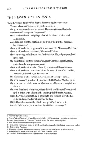 2 2 0 LITERATURE OF GNOSTIC WISDOM 
THE HEAVENLY ATTENDANTS 
These have been revealed4 as dignitaries standing in attendance: 
Yesseus Mazareus Yessedekeus, the living water, 
the great commanders, great Jacob,5 Theopemptos, and Isaouel, 
one stationed over grace, Mep el,6 
those stationed over the springs of truth, Micheus, Michar, and 
Mnesinous, 
one stationed over the baptism of the living, the purifier Sesengen-barpharanges, 
7 
those stationed over the gates of the waters of life, Miseus and Michar, 
those stationed over the ascent, Seldao and Elainos, 
those receiving the holy race and the incorruptible, mighty people of 
great Seth, 
the ministers of the four luminaries, great Gamaliel, great Gabriel, 
great Samblo, and great Abrasax,8 
those stationed over sunrise, Olses, Hymneus, and Heurumaious, 
those stationed over the entrance into the state of rest of eternal life, 
Phritanis, Mixanther, and Michanor, 
the guardians of chosen9 souls, Akraman and Strempsouchos, 
the great power Telmachael Telmachael Eli Eli Machar Machar Seth, 
the great one, invisible, incorruptible, unnamable, who is in spirit and 
silence, 
the great luminary, Harmozel, where there is the living self-conceived 
god in truth, with whom is the incorruptible human Adamas, 
second, Oroiael, where there is great Seth and Jesus of life, who has 
come and crucified what is under the law, 
third, Daveithai, where the children of great Seth are at rest, 
fourth, Eleleth, where the souls of the children are at rest,10 
4. Possibly "revealed to me." 
5. Coptic Yakob (Yakobos) in Nag Hammadi Codex III (from Greek) can be Jacob or James. 
James is also discussed in Gospel of Thomas 12 and the Secret Book of James. 
6. This name cannot be completely restored. 
7. This name is commonly found in Greek and Coptic magical texts of ritual power, and proba­bly 
derives from Aramaic. 
8. The name Abrasax is a common name of power; see the Revelation of Adam, note 37. 
9. The reading in Nag Hammadi Codex III; Codex IV reads "slain." 
10. The four names in these lines are the names of the luminaries. 
 