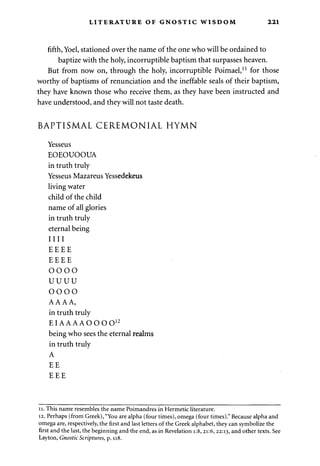 LITERATURE OF GNOSTIC WISDOM 221 
fifth, Yoel, stationed over the name of the one who will be ordained to 
baptize with the holy, incorruptible baptism that surpasses heaven. 
But from now on, through the holy, incorruptible Poimael,11 for those 
worthy of baptisms of renunciation and the ineffable seals of their baptism, 
they have known those who receive them, as they have been instructed and 
have understood, and they will not taste death. 
BAPTISMAL CEREMONIAL HYMN 
Yesseus 
EOEOUOOUA 
in truth truly 
Yesseus Mazareus Yessedekeus 
living water 
child of the child 
name of all glories 
in truth truly 
eternal being 
I I I I 
EEEE 
EEEE 
OOOO 
UUUU 
OOOO 
AAAA, 
in truth truly 
EIAAAAOOOO1 2 
being who sees the eternal realms 
in truth truly 
A 
EE 
EEE 
11. This name resembles the name Poimandres in Hermetic literature. 
12. Perhaps (from Greek), "You are alpha (four times), omega (four times)." Because alpha and 
omega are, respectively, the first and last letters of the Greek alphabet, they can symbolize the 
first and the last, the beginning and the end, as in Revelation i:8, 21:6, 22:13, and other texts. See 
Layton, Gnostic Scriptures, p. 118. 
 