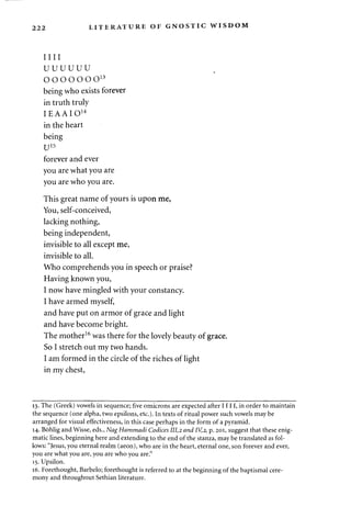dL JZ* J*i LITERATURE OF GNOSTIC WISDOM 
mi 
uuuuuu 
ooooooo13 
being who exists forever 
in truth truly 
IEAAIO1 4 
in the heart 
being 
U15 
forever and ever 
you are what you are 
you are who you are. 
This great name of yours is upon me, 
You, self-conceived, 
lacking nothing, 
being independent, 
invisible to all except me, 
invisible to all. 
Who comprehends you in speech or praise? 
Having known you, 
I now have mingled with your constancy. 
I have armed myself, 
and have put on armor of grace and light 
and have become bright. 
The mother16 was there for the lovely beauty of grace. 
So I stretch out my two hands. 
I am formed in the circle of the riches of light 
in my chest, 
13. The (Greek) vowels in sequence; five omicrons are expected after 1111, in order to maintain 
the sequence (one alpha, two epsilons, etc.). In texts of ritual power such vowels may be 
arranged for visual effectiveness, in this case perhaps in the form of a pyramid. 
14. Bohlig and Wisse, eds., NagHammadi Codices 111,2 and IV,2, p. 201, suggest that these enig­matic 
lines, beginning here and extending to the end of the stanza, may be translated as fol­lows: 
"Jesus, you eternal realm (aeon), who are in the heart, eternal one, son forever and ever, 
you are what you are, you are who you are." 
15. Upsilon. 
16. Forethought, Barbelo; forethought is referred to at the beginning of the baptismal cere­mony 
and throughout Sethian literature. 
 