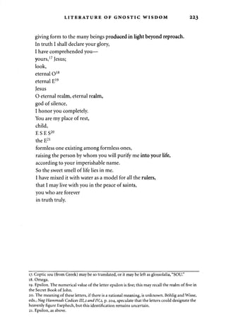 LITERATURE OF GNOSTIC WISDOM 223 
giving form to the many beings produced in light beyond reproach. 
In truth I shall declare your glory, 
I have comprehended you— 
yours,17 Jesus; 
look, 
eternal O18 
eternal E19 
Jesus 
0 eternal realm, eternal realm, 
god of silence, 
1 honor you completely. 
You are my place of rest, 
child, 
E S E S20 
the E21 
formless one existing among formless ones, 
raising the person by whom you will purify me into your life, 
according to your imperishable name. 
So the sweet smell of life lies in me. 
I have mixed it with water as a model for all the rulers, 
that I may live with you in the peace of saints, 
you who are forever 
in truth truly. 
17. Coptic sou (from Greek) may be so translated, or it may be left as glossolalia, "SOU." 
18. Omega. 
19. Epsilon. The numerical value of the letter epsilon is five; this may recall the realm of five in 
the Secret Book of John. 
20. The meaning of these letters, if there is a rational meaning, is unknown. Bohlig and Wisse, 
eds., Nag Hammadi Codices 111,2 and IV,2, p. 204, speculate that the letters could designate the 
heavenly figure Esephech, but this identification remains uncertain. 
21. Epsilon, as above. 
 
