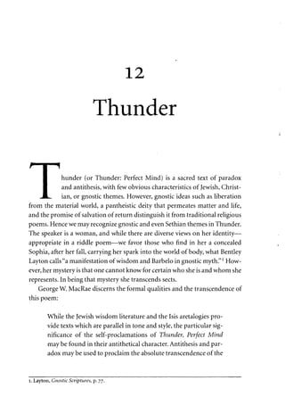 12 
Thunder 
r | 1 
I hunder (or Thunder: Perfect Mind) is a sacred text of paradox 
I and antithesis, with few obvious characteristics of Jewish, Christ- 
JL, ian, or gnostic themes. However, gnostic ideas such as liberation 
from the material world, a pantheistic deity that permeates matter and life, 
and the promise of salvation of return distinguish it from traditional religious 
poems. Hence we may recognize gnostic and even Sethian themes in Thunder. 
The speaker is a woman, and while there are diverse views on her identity— 
appropriate in a riddle poem—we favor those who find in her a concealed 
Sophia, after her fall, carrying her spark into the world of body, what Bentley 
Layton calls "a manifestation of wisdom and Barbelo in gnostic myth."l How­ever, 
her mystery is that one cannot know for certain who she is and whom she 
represents. In being that mystery she transcends sects. 
George W. MacRae discerns the formal qualities and the transcendence of 
this poem: 
While the Jewish wisdom literature and the Isis aretalogies pro­vide 
texts which are parallel in tone and style, the particular sig­nificance 
of the self-proclamations of Thunder, Perfect Mind 
may be found in their antithetical character. Antithesis and par­adox 
may be used to proclaim the absolute transcendence of the 
i. Layton, Gnostic Scriptures, p. 77. 
 