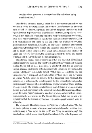 LITERATURE OF GNOSTIC WISDOM 225 
revealer, whose greatness is incomprehensible and whose being 
is unfathomable.2 
Thunder is a universal poem, a shout that is at once unique and yet has 
parallels in world literature ancient and modern. Commentators on Thunder 
have looked to Sanskrit, Egyptian, and Jewish religious literature to find 
equivalents for its pervasive use of oxymoron, antithesis, and paradox. How­ever, 
it is not necessary to confine oneself to religious sources for precedents, 
since these rhetorical tropes are standard in classical and later literature, and 
their enunciation in the terms we still use today was established by Greek 
grammarians in hellenistic Alexandria on the basis of examples drawn from 
Greek poetry, from Sappho to Pindar. The author of Thunder wrote in Greek, 
and his poem follows the prosody of Greek verse. As an obscure imitator of 
Greek and Hebrew expression, the author reproduced the forms and breath 
of Pindar and the verbal elan of the biblical prophets. 
Thunder is a strange book whose voice is that of a powerful, confessional 
Sophia figure who takes on the world with extraordinary vigor and piercing 
candor. She is not an aloof prophet or a cloistered sibyl, but an assertive 
woman engaged in all strata of human society. In the course of Thunder, the 
woman relentlessly contradicts herself: "What you see outdoors you see 
within you," or "I am speech undecipherable," or "I am below and they come 
up to me." And she shows no remorse for her dissenting ways. Although the 
author's sex is unknown, the female voice in the text speaks for herself, and as 
such is an early instance of complete female empowerment, without apology 
or compromise. She speaks a metaphysical tour de force, a sermon singing 
the self in which the woman is the universal paradigm. Her presence adds ev­idence 
to Elaine Pagels's persuasive assertion of women's freer role in gnosti­cism, 
which she documents in The Gnostic Gospels. What can be said with 
certainty is that the woman of Thunder represents a great woman's voice in 
antiquity. 
The woman in Thunder prepares her "interior bread and mind." She has 
no shame in being seen anywhere provided that she follows her spiritual con­victions, 
even if "cast down on the earth" and "lying on animal dung." She 
sternly abuses and demeans herself yet affirms herself. She is the disgraced and 
2. In Robinson, ed., The Nag Hammadi Library in English, ist ed., p. 271. 
 