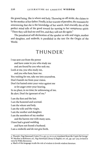 226 LITERATURE OF GNOSTIC WISDOM 
the grand being. She is whore and holy. Throwing us off stride, she claims to 
be the mother of her father. Finally, in her tractate of paradox, she reassures by 
announcing that she is the knowledge of her search. And crucially she of the 
perfect mind tells of the good reward for turning to her sumptuous spirit: 
"There they will find me and live, and they will not die again." 
The paradoxical self-declaration of the speaker as wife and virgin, mother 
and daughter, and midwife, is paralleled in the text On the Origin of the 
World. 
THUNDER3 
I was sent out from the power 
and have come to you who study me 
and am found by you who seek me. 
Look at me, you who study me, 
and you who hear, hear me. 
You waiting for me, take me into yourselves. 
Don't banish me from your vision. 
Don't let hatred enter your voice against me 
or let anger enter your hearing. 
In no place, in no time, be unknowing of me. 
Be alert. Don't be ignorant of me.4 
I am the first and the last. 
I am the honored and scorned. 
I am the whore and holy. 
I am the wife and the virgin. 
I am the mother and daughter. 
I am the members of my mother 
and the barren one with many sons. 
I have had a grand wedding 
and have not found a husband. 
I am a midwife and do not give birth. 
3. Thunder: Nag Hammadi Codex VI,2, pp. 13,1 to 21,32; translated from the Coptic by George 
W. MacRae in Robinson, ed., Nag Hammadi Library in English, rev. ed., pp. 297-303; revised in 
verse by Willis Barnstone. 
4. Much of this language recalls the role of wisdom in Jewish wisdom literature. 
 
