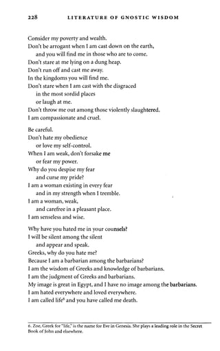 228 LITERATURE OF GNOSTIC WISDOM 
Consider my poverty and wealth. 
Don't be arrogant when I am cast down on the earth, 
and you will find me in those who are to come. 
Don't stare at me lying on a dung heap. 
Don't run off and cast me away. 
In the kingdoms you will find me. 
Don't stare when I am cast with the disgraced 
in the most sordid places 
or laugh at me. 
Don't throw me out among those violently slaughtered. 
I am compassionate and cruel. 
Be careful. 
Don't hate my obedience 
or love my self-control. 
When I am weak, don't forsake me 
or fear my power. 
Why do you despise my fear 
and curse my pride? 
I am a woman existing in every fear 
and in my strength when I tremble. 
I am a woman, weak, 
and carefree in a pleasant place. 
I am senseless and wise. 
Why have you hated me in your counsels? 
I will be silent among the silent 
and appear and speak. 
Greeks, why do you hate me? 
Because I am a barbarian among the barbarians? 
I am the wisdom of Greeks and knowledge of barbarians. 
I am the judgment of Greeks and barbarians. 
My image is great in Egypt, and I have no image among the barbarians. 
I am hated everywhere and loved everywhere. 
I am called life6 and you have called me death. 
6. Zoe, Greek for "life," is the name for Eve in Genesis. She plays a leading role in the Secret 
Book of John and elsewhere. 
 