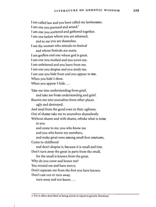 LITERATURE OF GNOSTIC WISDOM 229 
I am called law and you have called me lawlessness. 
I am one you pursued and seized.7 
I am one you scattered and gathered together. 
I am one before whom you are ashamed, 
and to me you are shameless. 
I am the woman who attends no festival 
and whose festivals are many. 
I am godless and one whose god is great. 
I am one you studied and you scorn me. 
I am unlettered and you learn from me. 
I am one you despise and you study me. 
I am one you hide from and you appear to me. 
When you hide I show. 
When you appear I hide 
Take me into understanding from grief, 
and take me from understanding and grief. 
Receive me into yourselves from other places 
ugly and destroyed. 
And steal from the good even in their ugliness. 
Out of shame take me to yourselves shamelessly. 
Without shame and with shame, rebuke what is mine 
in you 
and come to me, you who know me 
and you who know my members, 
and make great ones among small first creatures. 
Come to childhood 
and don't despise it, because it is small and tiny. 
Don't turn away the great in parts from the small, 
for the small is known from the great. 
Why do you curse and honor me? 
You wound me and have mercy. 
Don't separate me from the first you have known. 
Don't cast out or turn away, 
turn away and not know.... 
7- Eve is often described as being seized or raped in gnostic literature. 
 