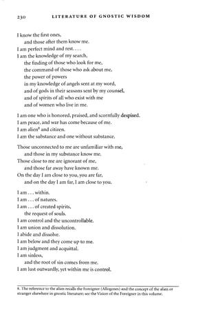 230 LITERATURE OF GNOSTIC WISDOM 
I know the first ones, 
and those after them know me. 
I am perfect mind and rest 
I am the knowledge of my search, 
the finding of those who look for me, 
the command of those who ask about me, 
the power of powers 
in my knowledge of angels sent at my word, 
and of gods in their seasons sent by my counsel, 
and of spirits of all who exist with me 
and of women who live in me. 
I am one who is honored, praised, and scornfully despised. 
I am peace, and war has come because of me. 
I am alien8 and citizen. 
I am the substance and one without substance. 
Those unconnected to me are unfamiliar with me, 
and those in my substance know me. 
Those close to me are ignorant of me, 
and those far away have known me. 
On the day I am close to you, you are far, 
and on the day I am far, I am close to you. 
I am . . . within. 
I am . . . of natures. 
I am . . . of created spirits, 
the request of souls. 
I am control and the uncontrollable. 
I am union and dissolution. 
I abide and dissolve. 
I am below and they come up to me. 
I am judgment and acquittal. 
I am sinless, 
and the root of sin comes from me. 
I am lust outwardly, yet within me is control. 
8. The reference to the alien recalls the Foreigner (Allogenes) and the concept of the alien or 
stranger elsewhere in gnostic literature; see the Vision of the Foreigner in this volume. 
 
