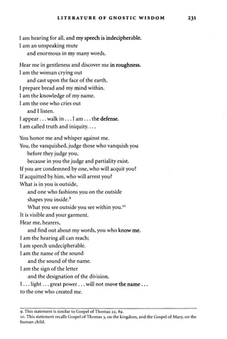LITERATURE OF GNOSTIC WISDOM 231 
I am hearing for all, and my speech is indecipherable. 
I am an unspeaking mute 
and enormous in my many words. 
Hear me in gentleness and discover me in roughness. 
I am the woman crying out 
and cast upon the face of the earth. 
I prepare bread and my mind within. 
I am the knowledge of my name. 
I am the one who cries out 
and I listen. 
I appear . . . walk in . . . I am . . . the defense. 
I am called truth and iniquity.... 
You honor me and whisper against me. 
You, the vanquished, judge those who vanquish you 
before they judge you, 
because in you the judge and partiality exist. 
If you are condemned by one, who will acquit you? 
If acquitted by him, who will arrest you? 
What is in you is outside, 
and one who fashions you on the outside 
shapes you inside.9 
What you see outside you see within you.10 
It is visible and your garment. 
Hear me, hearers, 
and find out about my words, you who know me. 
I am the hearing all can reach; 
I am speech undecipherable. 
I am the name of the sound 
and the sound of the name. 
I am the sign of the letter 
and the designation of the division. 
I . . . light... great power . . . will not move the name... 
to the one who created me. 
9. This statement is similar to Gospel of Thomas 22, 89. 
10. This statement recalls Gospel of Thomas 3, on the kingdom, and the Gospel of Mary, on the 
human child. 
 