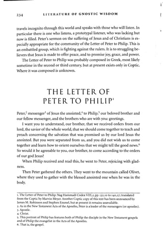 234 LITERATURE OF GNOSTIC WISDOM 
travels incognito through this world and speaks with those who will listen. In 
particular there is one who listens, a prototypal listener, who was lacking but 
now is filled. Peter's sermon on the suffering of Jesus and of Christians is es­pecially 
appropriate for the community of the Letter of Peter to Philip. This is 
an embattled group, which is fighting against the rulers. It is to struggling be­lievers 
that Jesus is made to offer peace, and to promise joy, grace, and power. 
The Letter of Peter to Philip was probably composed in Greek, most likely 
sometime in the second or third century, but at present exists only in Coptic. 
Where it was composed is unknown. 
THE LETTER OF 
PETERTO PHILIP1 
Peter,2 messenger3 of Jesus the anointed,4 to Philip,5 our beloved brother and 
our fellow messenger, and the brothers who are with you: greetings. 
I want you to understand, our brother, that we received orders from our 
lord, the savior of the whole world, that we should come together to teach and 
preach concerning the salvation that was promised us by our lord Jesus the 
anointed. But you were separated from us, and you did not wish us to come 
together and learn how to orient ourselves that we might tell the good news.6 
So would it be agreeable to you, our brother, to come according to the orders 
of our god Jesus? 
When Philip received and read this, he went to Peter, rejoicing with glad­ness. 
Then Peter gathered the others. They went to the mountain called Olivet, 
where they used to gather with the blessed anointed one when he was in the 
body. 
i. The Letter of Peter to Philip: Nag Hammadi Codex VIII,2, pp. 132,10 to 140,27; translated 
from the Coptic by Marvin Meyer. Another Coptic copy of this text has been announced by 
James M. Robinson and Stephen Emmel, but at present it remains unavailable. 
2. As in the New Testament Acts of the Apostles, Peter is a leader of the messengers (or apostles). 
3. Apostle. 
4. Christ. 
5. This portrait of Philip has features both of Philip the disciple in the New Testament gospels 
and of Philip the evangelist in the Acts of the Apostles. 
6. That is, the gospel. 
 